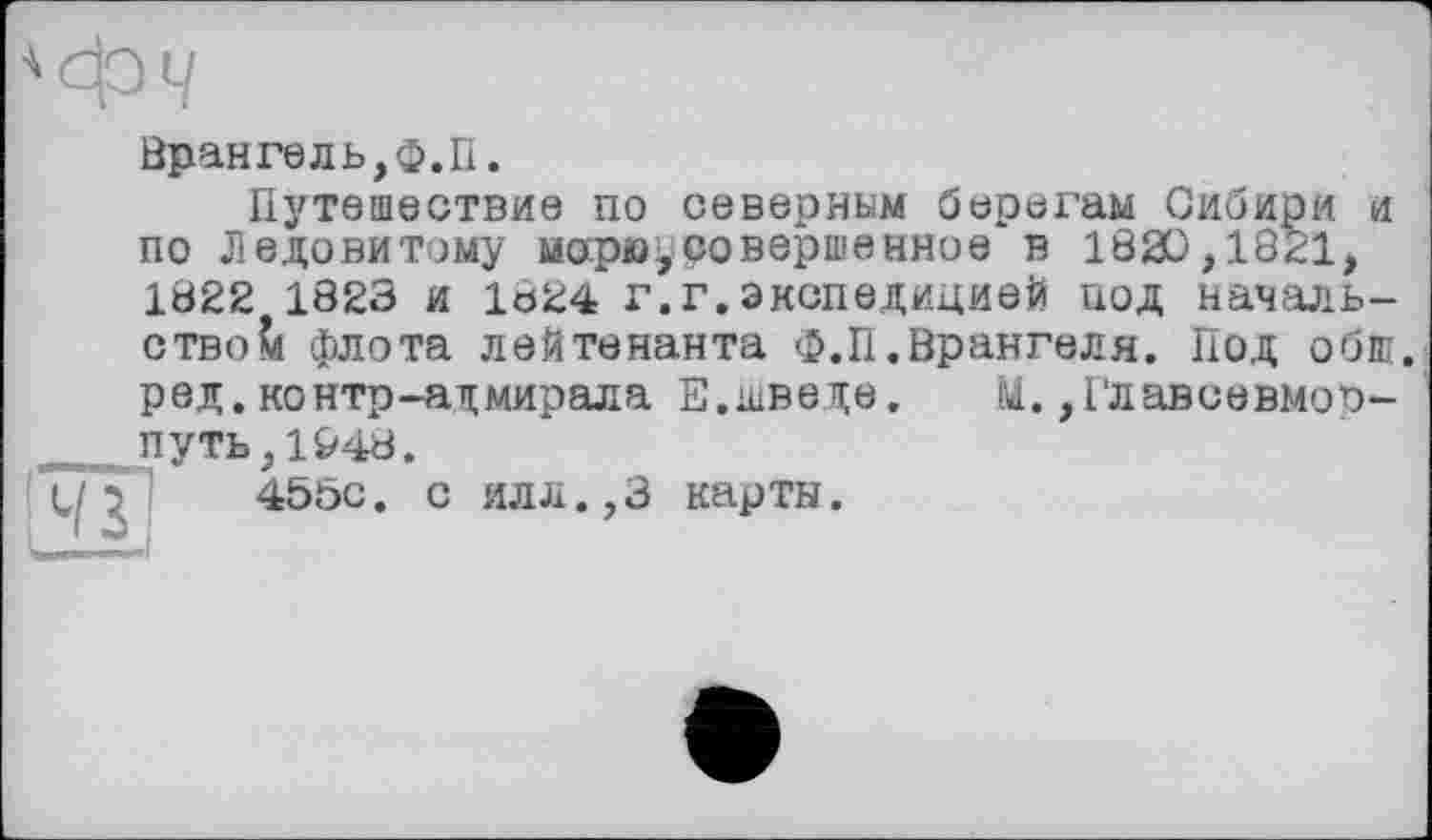 ﻿À
Фч
Врангель,ф.П.
Путешествие по северным берегам Сибири и по Ледовитому морю*совершенное в 1820,1841, 1822 1823 и 1824 г.г.экспедицией под начальство?« флота лейтенанта Ф.П.Врангеля. Под обш. р ед. контр-адмирала Е.шведе.	U., Глав се вмо п-
путь,1&48.
455с. с илл.,3 карты.